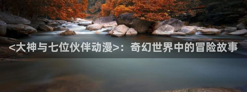 age动漫下载动漫全免费：<大神与七位伙伴动漫>：奇幻世界中的冒险故事