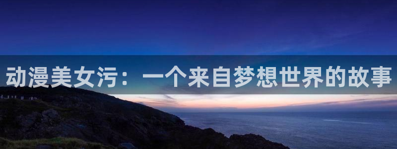 age动漫官网樱花动漫：动漫美女污：一个来自梦想世界的故事